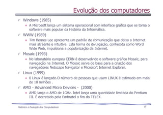 Histórico e Evolução dos Computadores 15
Windows (1985)
A Microsoft lança um sistema operacional com interface gráfica que se torna o
software mais popular da História da Informática.
WWW (1989)
Tim Bernes Lee apresenta um padrão de comunicação que deixa a Internet
mais atraente e intuitiva. Esta forma de divulgação, conhecida como Word
Wide Web, impulsiona a popularização da Internet.
Mosaic (1993)
No laboratório europeu CERN é desenvolvido o software gráfico Mosaic, para
navegação na Internet. O Mosaic serve de base para a criação dos
navegadores Netscape Navigator e Microsoft Internet Explorer.
Linux (1999)
0 Linux é lançado.O número de pessoas que usam LINUX é estimado em mais
de 10 milhões .
AMD - Advanced Micro Devices - (2000)
AMD lança o AMD de 1GHz. Intel lança uma quantidade limitada do Pentium
III. É decretado pela Embratel o fim do TELEX.
Evolução dos computadores
 