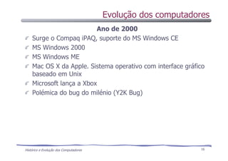 Histórico e Evolução dos Computadores 16
Ano de 2000
Surge o Compaq iPAQ, suporte do MS Windows CE
MS Windows 2000
MS Windows ME
Mac OS X da Apple. Sistema operativo com interface gráfico
baseado em Unix
Microsoft lança a Xbox
Polémica do bug do milénio (Y2K Bug)
Evolução dos computadores
 
