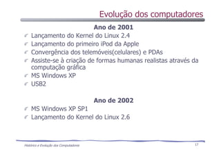 Histórico e Evolução dos Computadores 17
Ano de 2001
Lançamento do Kernel do Linux 2.4
Lançamento do primeiro iPod da Apple
Convergência dos telemóveis(celulares) e PDAs
Assiste-se à criação de formas humanas realistas através da
computação gráfica
MS Windows XP
USB2
Ano de 2002
MS Windows XP SP1
Lançamento do Kernel do Linux 2.6
Evolução dos computadores
 