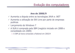 Histórico e Evolução dos Computadores 20
Ano de 2008/9
Aumenta a disputa entre as tecnologias JAVA e .NET
Aumenta a utilização de SW Livre por parte de empresas
publicas
Lançamento do Windows 7
A SUN é comprada pela IBM (negócio iniciado em 2008 e
consolidado em 2009)
A IBM já havia comprado a Rational em 2003/4
Evolução dos computadores
 