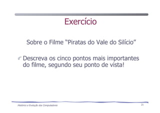 Histórico e Evolução dos Computadores 21
Exercício
Sobre o Filme “Piratas do Vale do Silício”
Descreva os cinco pontos mais importantes
do filme, segundo seu ponto de vista!
 