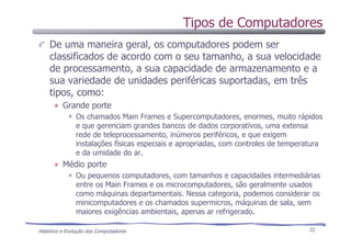 Histórico e Evolução dos Computadores 22
De uma maneira geral, os computadores podem ser
classificados de acordo com o seu tamanho, a sua velocidade
de processamento, a sua capacidade de armazenamento e a
sua variedade de unidades periféricas suportadas, em três
tipos, como:
Grande porte
Os chamados Main Frames e Supercomputadores, enormes, muito rápidos
e que gerenciam grandes bancos de dados corporativos, uma extensa
rede de teleprocessamento, inúmeros periféricos, e que exigem
instalações físicas especiais e apropriadas, com controles de temperatura
e da umidade do ar.
Médio porte
Ou pequenos computadores, com tamanhos e capacidades intermediárias
entre os Main Frames e os microcomputadores, são geralmente usados
como máquinas departamentais. Nessa categoria, podemos considerar os
minicomputadores e os chamados supermicros, máquinas de sala, sem
maiores exigências ambientais, apenas ar refrigerado.
Tipos de Computadores
 