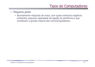 Histórico e Evolução dos Computadores 23
Pequeno porte
Normalmente máquinas de mesa, com quase nenhuma exigência
ambiental, pequena capacidade de ligação de periféricos e que
constituem a grande maioria dos microcomputadores.
Tipos de Computadores
 
