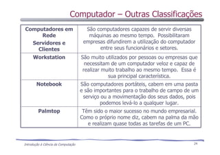Introdução à Ciência da Computação 24
Computador – Outras Classificações
Têm sido o maior sucesso no mundo empresarial.
Como o próprio nome diz, cabem na palma da mão
e realizam quase todas as tarefas de um PC.
Palmtop
São computadores portáteis, cabem em uma pasta
e são importantes para o trabalho de campo de um
serviço ou a movimentação dos seus dados, pois
podemos levá-lo a qualquer lugar.
Notebook
São muito utilizados por pessoas ou empresas que
necessitam de um computador veloz e capaz de
realizar muito trabalho ao mesmo tempo. Essa é
sua principal característica.
Workstation
São computadores capazes de servir diversas
máquinas ao mesmo tempo. Possibilitaram
empresas difundirem a utilização do computador
entre seus funcionários e setores.
Computadores em
Rede
Servidores e
Clientes
 
