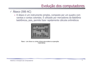 Histórico e Evolução dos Computadores 3
Evolução dos computadores
Ábaco (500 AC)
O ábaco é um instrumento simples, composto por um quadro com
varetas e contas coloridas. É utilizado por mercadores da Babilônia
babilônicos, pois, permite fazer rapidamente cálculos aritméticos
Ábaco - com discos ou contas móveis para acelerar as operações
matemáticas
 