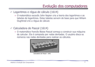 Histórico e Evolução dos Computadores 4
Logaritmos e régua de cálculo (1614)
O matemático escocês John Napier cria a teoria dos logaritmos e as
tabelas de logaritmos. Estas tabelas servem de base para que Wiliam
Oughtred crie a régua de cálculo
Calculadora de Pascal (1614)
O matemático francês Blaise Pascal começa a construir sua máquina
de calcular. Ela é composta por rodas dentadas. O usuário disca os
números nas rodas dentadas para realizar os cálculos.
Calculadora de Pascal - 1642
Evolução dos computadores
 