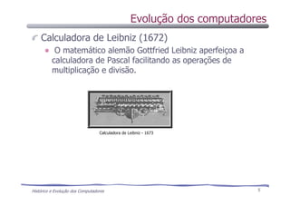 Histórico e Evolução dos Computadores 5
Calculadora de Leibniz (1672)
O matemático alemão Gottfried Leibniz aperfeiçoa a
calculadora de Pascal facilitando as operações de
multiplicação e divisão.
Calculadora de Leibniz - 1673
Evolução dos computadores
 