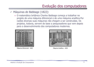 Histórico e Evolução dos Computadores 6
Máquinas de Babbage (1822):
O matemático britânico Charles Babbage começa a trabalhar no
projeto de uma máquina diferencial e de uma máquina analítica.Por
razões diversas suas máquinas não chegam a ser construídas. Os
projetos, todavia, servem de base a pesquisadores que vem depois
para o desenvolvimento dos computadores modernos.
Máquina Diferencial - 1822 Máquina Analítica - 1834
Evolução dos computadores
 
