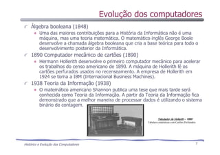 Histórico e Evolução dos Computadores 7
Álgebra booleana (1848)
Uma das maiores contribuições para a História da Informática não é uma
máquina, mas uma teoria matemática. O matemático inglês George Boole
desenvolve a chamada álgebra booleana que cria a base teórica para todo o
desenvolvimento posterior da Informática.
1890 Computador mecânico de cartões (1890)
Hermann Hollerith desenvolve o primeiro computador mecânico para acelerar
os trabalhos do censo americano de 1890. A máquina de Hollerith lê os
cartões perfurados usados no recenseamento. A empresa de Hollerith em
1924 se torna a IBM (Internacional Business Machines).
1938 Teoria da Informação (1938)
O matemático americano Shannon publica uma tese que mais tarde será
conhecida como Teoria da Informação. A partir da Teoria da Informação fica
demonstrado que a melhor maneira de processar dados é utilizando o sistema
binário de contagem.
TabuladorTabuladorTabuladorTabulador de Hollerithde Hollerithde Hollerithde Hollerith –––– 1890189018901890
Tabulava estatísticas com Cartões Perfurados
Evolução dos computadores
 