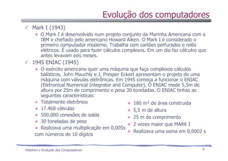 Histórico e Evolução dos Computadores 8
Mark I (1943)
O Mark I é desenvolvido num projeto conjunto da Marinha Americana com a
IBM e chefiado pelo americano Howard Aiken. O Mark I é considerado o
primeiro computador moderno. Trabalha com cartões perfurados e relês
elétricos. É usado para fazer cálculos complexos. Em um dia faz cálculos que
antes levavam seis meses.
1945 ENIAC (1945)
O exército americano quer uma máquina que faça complexos cálculos
balísticos. John Mauchly e J. Presper Eckert apresentam o projeto de uma
máquina com válvulas eletrônicas. Em 1945 começa a funcionar o ENIAC
(Eletronical Numerical Integrator and Computer). O ENIAC mede 5,5m de
altura por 25m de comprimento e pesa 30 toneladas. O ENIAC tinhas as
seguintes características:
Totalmente eletrônico
17.468 válvulas
500.000 conexões de solda
30 toneladas de peso
Realizava uma multiplicação em 0,005s
com números de 10 dígitos
180 m² de área construída
5,5 m de altura
25 m de comprimento
2 vezes maior que MARK I
Realizava uma soma em 0,0002 s
Evolução dos computadores
 
