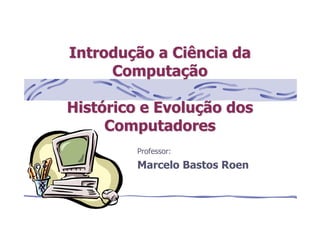 Professor:
Marcelo Bastos Roen
IntroduIntroduçção a Ciência daão a Ciência da
ComputaComputaççãoão
HistHistóórico e Evolurico e Evoluçção dosão dos
ComputadoresComputadores
 