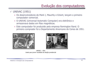 Histórico e Evolução dos Computadores 10
UNIVAC (1951)
Os desenvolvedores do Mark I, Mauchly e Eckert, lançam o primeiro
computador comercial.
O UNIVAC (Universal Automatic Computer) era eletrônico e
armazenava dados em fitas magnéticas.
Este computador foi produzido pela empresa Remington Rand. O
primeiro comprador foi o Departamento Americano do Censo de 1951.
UNIVAC – 1952
Usado para prever resultados da eleição presidencial
Evolução dos computadores
 
