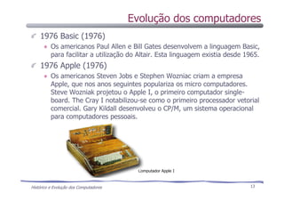 Histórico e Evolução dos Computadores 13
1976 Basic (1976)
Os americanos Paul Allen e Bill Gates desenvolvem a linguagem Basic,
para facilitar a utilização do Altair. Esta linguagem existia desde 1965.
1976 Apple (1976)
Os americanos Steven Jobs e Stephen Wozniac criam a empresa
Apple, que nos anos seguintes populariza os micro computadores.
Steve Wozniak projetou o Apple I, o primeiro computador single-
board. The Cray I notabilizou-se como o primeiro processador vetorial
comercial. Gary Kildall desenvolveu o CP/M, um sistema operacional
para computadores pessoais.
Computador Apple I
Evolução dos computadores
 