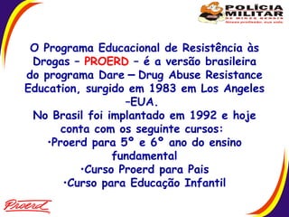 O Programa Educacional de Resistência às Drogas –  PROERD  – é a versão brasileira do programa Dare  –  Drug Abuse Resistance Education, surgido em 1983 em Los Angeles –EUA.  No Brasil foi implantado em 1992 e hoje conta com os seguinte cursos:  Proerd para 5º e 6º ano do ensino fundamental Curso Proerd para Pais Curso para Educação Infantil  