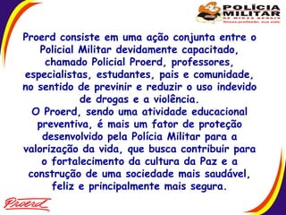 Proerd consiste em uma ação conjunta entre o Policial Militar devidamente capacitado, chamado Policial Proerd, professores, especialistas, estudantes, pais e comunidade, no sentido de previnir e reduzir o uso indevido de drogas e a violência. O Proerd, sendo uma atividade educacional preventiva, é mais um fator de proteção desenvolvido pela Polícia Militar para a valorização da vida, que busca contribuir para o fortalecimento da cultura da Paz e a construção de uma sociedade mais saudável, feliz e principalmente mais segura.  