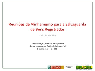 Reuniões de Alinhamento para a Salvaguarda
de Bens Registrados
Ciclo de Reuniões
Coordenação Geral de Salvaguarda
Departamento do Patrimônio Imaterial
Brasília, março de 2014
 