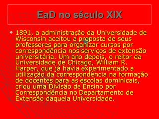 EaD no século XIX 1891, a administração da Universidade de Wisconsin aceitou a proposta de seus professores para organizar cursos por correspondência nos serviços de extensão universitária. Um ano depois, o reitor da Universidade de Chicago, William R. Harper, que já havia experimentado a utilização da correspondência na formação de docentes para as escolas dominicais, criou uma Divisão de Ensino por Correspondência no Departamento de Extensão daquela Universidade.  