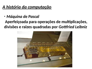 A história da computação
●
Máquina de Pascal
Aperfeiçoada para operações de multiplicações,
divisões e raizes quadradas por Gottfried Leibniz
 