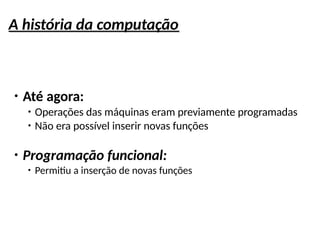 A história da computação
●
Até agora:
●
Operações das máquinas eram previamente programadas
●
Não era possível inserir novas funções
●
Programação funcional:
●
Permitiu a inserção de novas funções
 