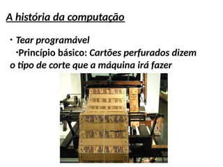 A história da computação
●
Tear programável
●
Princípio básico: Cartões perfurados dizem
o tipo de corte que a máquina irá fazer
 