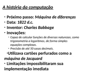 A história da computação
●
Próximo passo: Máquina de diferenças
●
Data: 1822 d.c.
●
Inventor: Charles Babbage
●
Inovações:
●
Capaz de calcular funções de diversas naturezas, como
trigonometria a logaritmos, de forma simples
equações complexas.
●
Precisão de até 50 casas decimais.
●
Utilizava cartões perfurados como a
máquina de Jacquard
●
Limitações impossibilitaram sua
implementação imediata
 