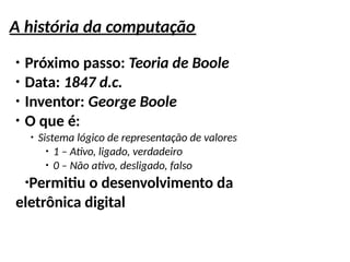 A história da computação
●
Próximo passo: Teoria de Boole
●
Data: 1847 d.c.
●
Inventor: George Boole
●
O que é:
●
Sistema lógico de representação de valores
●
1 – Ativo, ligado, verdadeiro
●
0 – Não ativo, desligado, falso
●
Permitiu o desenvolvimento da
eletrônica digital
 