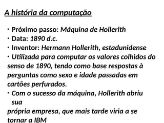 A história da computação
●
Próximo passo: Máquina de Hollerith
●
Data: 1890 d.c.
●
Inventor: Hermann Hollerith, estadunidense
●
Utilizada para computar os valores colhidos do
senso de 1890, tendo como base respostas à
perguntas como sexo e idade passadas em
cartões perfurados.
●
Com o sucesso da máquina, Hollerith abriu
sua
própria empresa, que mais tarde viria a se
tornar a IBM
 