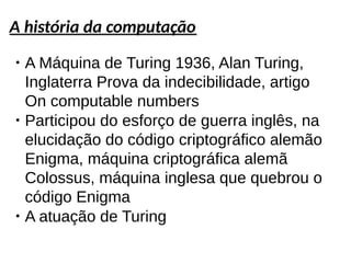 A história da computação
●
A Máquina de Turing 1936, Alan Turing,
Inglaterra Prova da indecibilidade, artigo
On computable numbers
●
Participou do esforço de guerra inglês, na
elucidação do código criptográfico alemão
Enigma, máquina criptográfica alemã
Colossus, máquina inglesa que quebrou o
código Enigma
●
A atuação de Turing
 