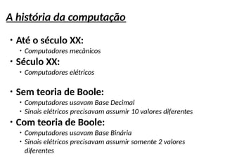 A história da computação
●
Até o século XX:
●
Computadores mecânicos
●
Século XX:
●
Computadores elétricos
●
Sem teoria de Boole:
●
Computadores usavam Base Decimal
●
Sinais elétricos precisavam assumir 10 valores diferentes
●
Com teoria de Boole:
●
Computadores usavam Base Binária
●
Sinais elétricos precisavam assumir somente 2 valores
diferentes
 