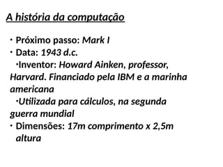 A história da computação
●
Próximo passo: Mark I
●
Data: 1943 d.c.
●
Inventor: Howard Ainken, professor,
Harvard. Financiado pela IBM e a marinha
americana
●
Utilizada para cálculos, na segunda
guerra mundial
●
Dimensões: 17m comprimento x 2,5m
altura
 