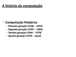 A história da computação
●
Computação Moderna
●
Primeira geração (1946 – 1959)
●
Segunda geração (1959 – 1964)
●
Terceira geração (1964 – 1970)
●
Quarta geração (1970 – atual)
 