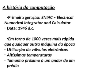 A história da computação
●
Primeira geração: ENIAC – Electrical
Numerical Integrator and Calculator
●
Data: 1946 d.c.
●
Em torno de 1000 vezes mais rápida
que qualquer outra máquina da época
●
Utilização de válvulas eletrônicas
●
Altíssimas temperaturas
●
Tamanho próximo à um andar de um
prédio
 