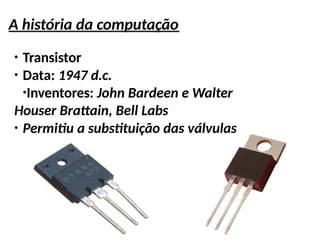 A história da computação
●
Transistor
●
Data: 1947 d.c.
●
Inventores: John Bardeen e Walter
Houser Brattain, Bell Labs
●
Permitiu a substituição das válvulas
 