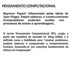 PENSAMENTO COMPUTACIONAL
Seymour Papert: Influenciado pelas ideias de
Jean Piaget, Papert elaborou o construcionismo
(Computadores poderiam auxiliar nos
processos de ensino e aprendizagem).
O termo Pensamento Computacional (PC), surgiu a
partir dos trabalhos de Jannette M. Wing (2006), e é
definido como a habilidade para “resolver problemas,
projetar sistemas e compreender o comportamento
humano, baseando-se nos conceitos fundamentais da
Ciência da Computação”
 