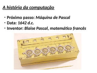 A história da computação
●
Próximo passo: Máquina de Pascal
●
Data: 1642 d.c.
●
Inventor: Blaise Pascal, matemático francês
 
