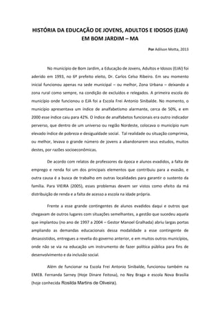 HISTÓRIA DA EDUCAÇÃO DE JOVENS, ADULTOS E IDOSOS (EJAI) EM BOM JARDIM – MA 
Por Adilson Motta, 2013 
No município de Bom Jardim, a Educação de Jovens, Adultos e Idosos (EJAI) foi aderido em 1993, no 6º prefeito eleito, Dr. Carlos Celso Ribeiro. Em seu momento inicial funcionou apenas na sede municipal – ou melhor, Zona Urbana – deixando a zona rural como sempre, na condição de excluídos e relegados. A primeira escola do município onde funcionou o EJA foi a Escola Frei Antonio Sinibalde. No momento, o município apresentava um índice de analfabetismo alarmante, cerca de 50%, e em 2000 esse índice caiu para 42%. O índice de analfabetos funcionais era outro indicador perverso, que dentro de um universo ou região Nordeste, colocava o município num elevado índice de pobreza e desigualdade social. Tal realidade ou situação comprimia, ou melhor, levava o grande número de jovens a abandonarem seus estudos, muitos destes, por razões socioeconômicas. 
De acordo com relatos de professores da época e alunos evadidos, a falta de emprego e renda foi um dos principais elementos que contribuiu para a evasão, e outra causa é a busca de trabalho em outras localidades para garantir o sustento da família. Para VIEIRA (2005), esses problemas devem ser vistos como efeito da má distribuição de renda e a falta de acesso a escola na idade própria. 
Frente a esse grande contingentes de alunos evadidos daqui e outros que chegavam de outros lugares com situações semelhantes, a gestão que sucedeu aquela que implantou (no ano de 1997 a 2004 – Gestor Manoel Gralhada) abriu largas portas ampliando as demandas educacionais dessa modalidade a esse contingente de desassistidos, entregues a revelia do governo anterior, e em muitos outros municípios, onde não se via na educação um instrumento de fazer política pública para fins de desenvolvimento e da inclusão social. 
Além de funcionar na Escola Frei Antonio Sinibalde, funcionou também na EMEB. Fernanda Sarney (Hoje Dinare Feitosa), no Ney Braga e escola Nova Brasília (hoje conhecida Rosilda Martins de Oliveira).  