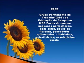 2002
Grupo Permanente de
Trabalho (GPT) de
Educação do Campo no
MEC Povos do campo:
pequenos agricultores,
sem- terra, povos da
floresta, pescadores,
quilombolas, ribeirinhos,
extrativistas, assalariados
rurais .

 