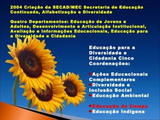 2004 Criação da SECAD/MEC Secretaria de Educação
Continuada, Alfabetização e Diversidade
Quatro Departamentos: Educação de Jovens e
Adultos, Desenvolvimento e Articulação Institucional,
Avaliação e Informações Educacionais, Educação para
a Diversidade e Cidadania

Educação para a
Diversidade e
Cidadania Cinco
Coordenações:
Ações Educacionais
Complementares
Diversidade e
Inclusão Social
Educação Ambiental
Educação do Campo
Educação Indígena

 