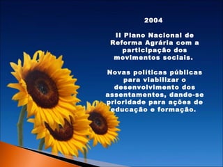 2004
II Plano Nacional de
Reforma Agrária com a
participação dos
movimentos sociais.
Novas políticas públicas
para viabilizar o
desenvolvimento dos
assentamentos, dando-se
prioridade para ações de
educação e formação.

 