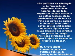 “As políticas de educação
e de formação se
debaterão com duas
tarefas: de um lado,
superar os velhos estilos e
as velhas lógicas ainda
dominantes na visão e no
trato dos povos do campo
e, de outro lado, criar
novos estilos embasados
em novas lógicas e em
novas imagens dos direitos
dos povos do campo.
Políticas atreladas a um
outro Projeto de Campo no
Projeto de Nação”.
M. Arroyo (2005)
Elementos para uma
Política Pública de
Formação de Educadores

 