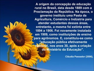 A origem da concepção de educação
rural no Brasil, data desde 1889 com a
Proclamação da República. Na época, o
governo instituiu uma Pasta da
Agricultura, Comércio e Indústria para
atender estudantes dessas áreas,
entretanto, a mesma foi extinta entre
1894 a 1906. Foi novamente instalada
em 1909, como instituições de ensino
para agrônomos. E, constituiu-se como
"educação pública efetivamente
nacional, nos anos 30, após a criação
do Ministério da Educação".
Cláudia Passador (2006),

 