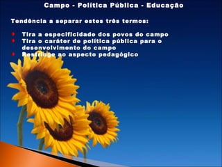 Campo - Política Pública - Educação
Tendência a separar estes três termos:
Tira a especificidade dos povos do campo
Tira o caráter de política pública para o
desenvolvimento do campo
Restringe ao aspecto pedagógico

 