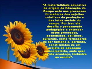 “A materialidade educativa
de origem da Educação do
Campo está nos processos
formadores dos sujeitos
coletivos da produção e
das lutas sociais do
campo. Por isso ela
desafia o pensamento
pedagógico a entender
estes processos,
econômicos, políticos,
culturais, como formadores
do ser humano e, portanto,
constituintes de um
projeto de educação
emancipatória, onde quer
que ela aconteça, inclusive
na escola”.

 