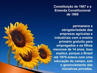 Constituição de 1967 e a
Emenda Constitucional
de 1969
permanece a
obrigatoriedade das
empresas agrícolas e
industriais com o ensino
primário gratuito para
empregados e os filhos
menores de 14 anos. Isso
explica, porque o Brasil
até 1970 esteve com uma
educação do campo, sob
o gerenciamento das
iniciativas privadas.

 