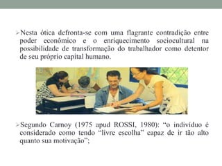 Nesta ótica defronta-se com uma flagrante contradição entre
poder econômico e o enriquecimento sociocultural na
possibilidade de transformação do trabalhador como detentor
de seu próprio capital humano.
Segundo Carnoy (1975 apud ROSSI, 1980): “o indivíduo é
considerado como tendo “livre escolha” capaz de ir tão alto
quanto sua motivação”;
 