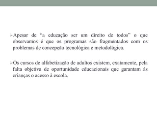 Apesar de “a educação ser um direito de todos” o que
observamos é que os programas são fragmentados com os
problemas de concepção tecnológica e metodológica.
Os cursos de alfabetização de adultos existem, exatamente, pela
falta objetiva de oportunidade educacionais que garantam às
crianças o acesso à escola.
 
