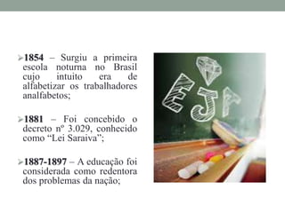 1854 – Surgiu a primeira
escola noturna no Brasil
cujo intuito era de
alfabetizar os trabalhadores
analfabetos;
1881 – Foi concebido o
decreto nº 3.029, conhecido
como “Lei Saraiva”;
1887-1897 – A educação foi
considerada como redentora
dos problemas da nação;
 