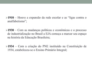 1910 – Houve a expansão da rede escolar e as “ligas contra o
analfabetismo”;
1930 – Com as mudanças políticas e econômicas e o processo
de industrialização no Brasil a EJA começa a marcar seu espaço
na história da Educação Brasileira;
1934 – Com a criação do PNE instituído na Constituição de
1934, estabeleceu-se o Ensino Primário Integral;
 