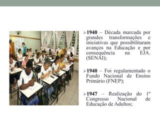 1940 – Década marcada por
grandes transformações e
iniciativas que possibilitaram
avanços na Educação e por
consequência na EJA.
(SENAI);
1940 – Foi regulamentado o
Fundo Nacional de Ensino
Primário (FNEP);
1947 – Realização do 1º
Congresso Nacional de
Educação de Adultos;
 