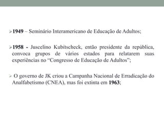 1949 – Seminário Interamericano de Educação de Adultos;
1958 - Juscelino Kubitscheck, então presidente da república,
convoca grupos de vários estados para relatarem suas
experiências no “Congresso de Educação de Adultos”;
 O governo de JK criou a Campanha Nacional de Erradicação do
Analfabetismo (CNEA), mas foi extinta em 1963;
 